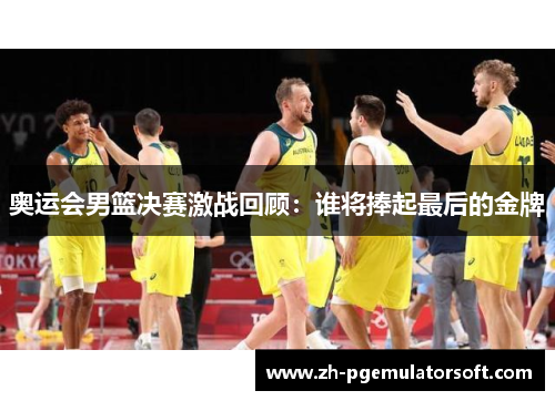 奥运会男篮决赛激战回顾:谁将捧起最后的金牌 奥运会男篮决赛激战回顾:谁将捧起最后的金牌